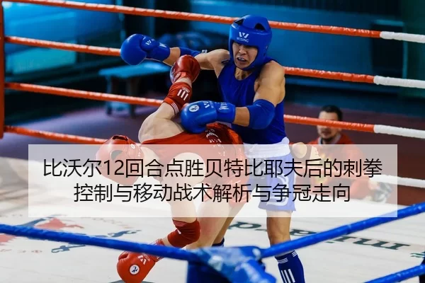 比沃尔12回合点胜贝特比耶夫后的刺拳控制与移动战术解析与争冠走向