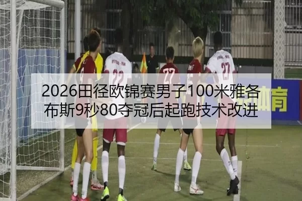 2026田径欧锦赛男子100米雅各布斯9秒80夺冠后起跑技术改进