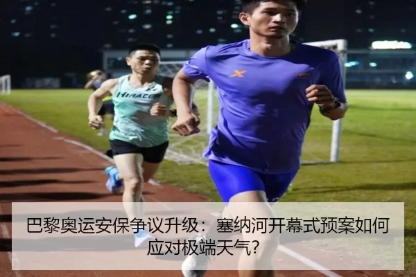 巴黎奥运安保争议升级：塞纳河开幕式预案如何应对极端天气？