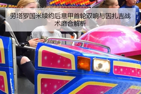 劳塔罗国米续约后意甲首轮双响与因扎吉战术磨合解析