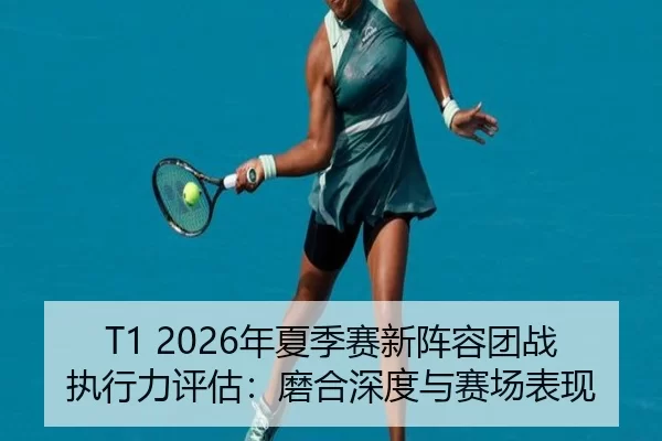 T1 2026年夏季赛新阵容团战执行力评估：磨合深度与赛场表现